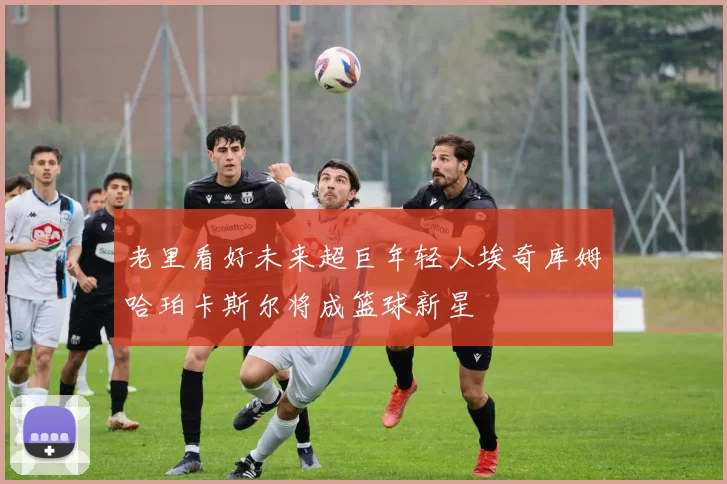 老里看好未来超巨年轻人埃奇库姆哈珀卡斯尔将成篮球新星